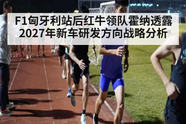 F1匈牙利站后红牛领队霍纳透露2027年新车研发方向战略分析