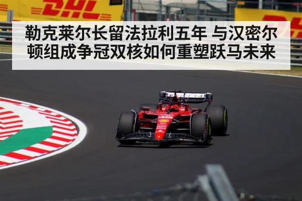 勒克莱尔长留法拉利五年 与汉密尔顿组成争冠双核如何重塑跃马未来